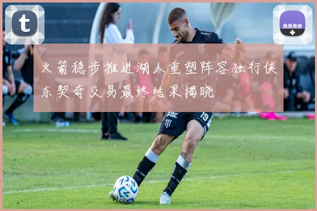 火箭稳步推进湖人重塑阵容独行侠东契奇交易最终结果揭晓