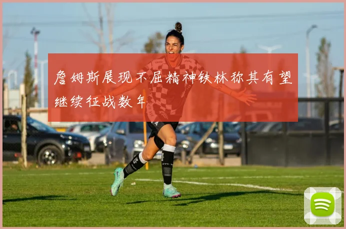 詹姆斯展现不屈精神铁林称其有望继续征战数年