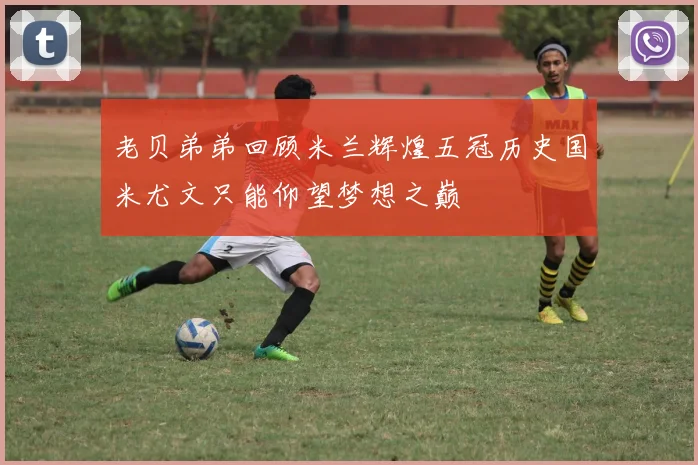 老贝弟弟回顾米兰辉煌五冠历史国米尤文只能仰望梦想之巅