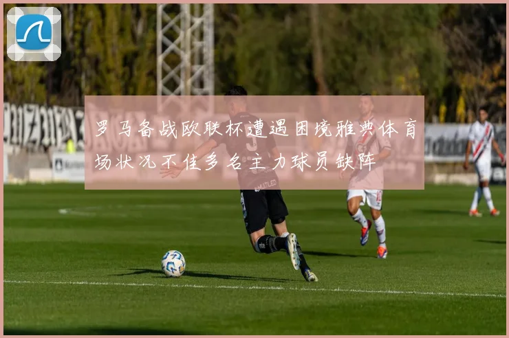 罗马备战欧联杯遭遇困境雅典体育场状况不佳多名主力球员缺阵