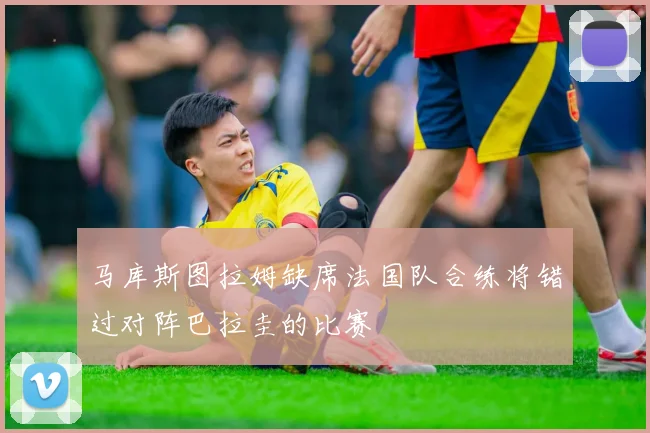 马库斯图拉姆缺席法国队合练将错过对阵巴拉圭的比赛