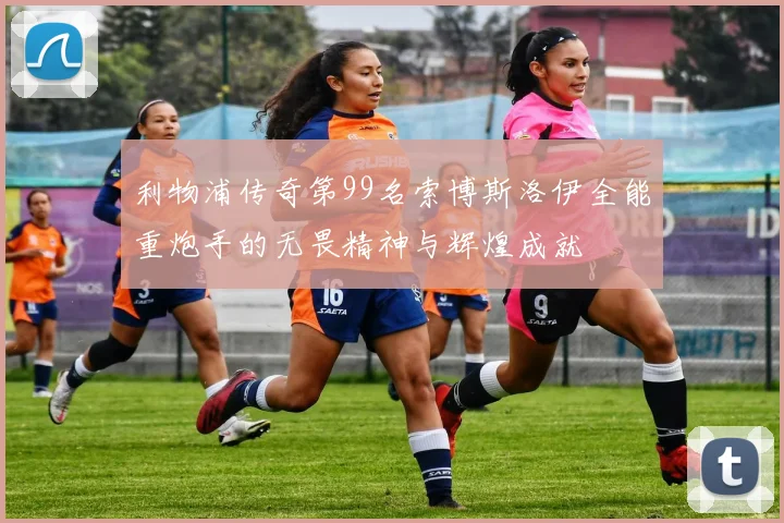 利物浦传奇第99名索博斯洛伊全能重炮手的无畏精神与辉煌成就
