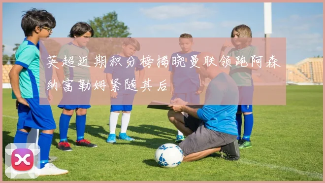 英超近期积分榜揭晓曼联领跑阿森纳富勒姆紧随其后