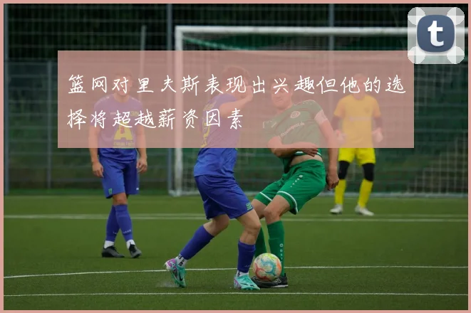 篮网对里夫斯表现出兴趣但他的选择将超越薪资因素