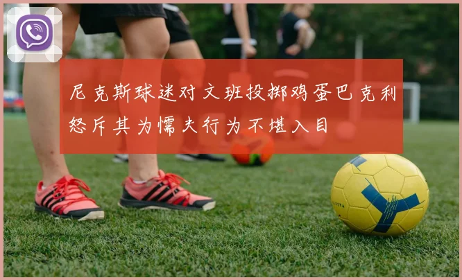 尼克斯球迷对文班投掷鸡蛋巴克利怒斥其为懦夫行为不堪入目