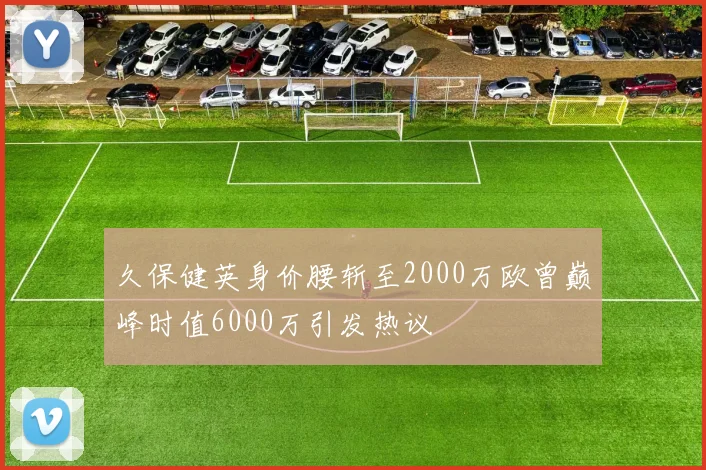久保健英身价腰斩至2000万欧曾巅峰时值6000万引发热议