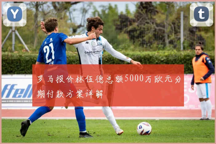 罗马报价林伍德总额5000万欧元分期付款方案详解