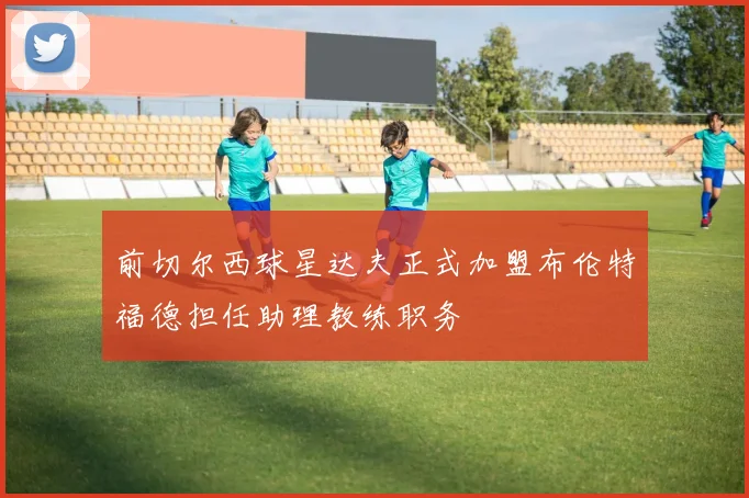前切尔西球星达夫正式加盟布伦特福德担任助理教练职务