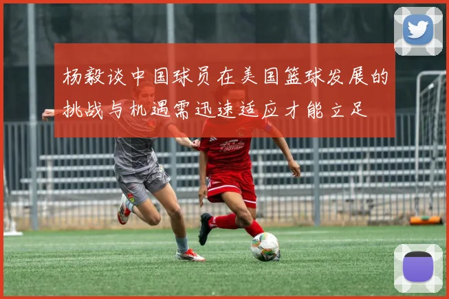 杨毅谈中国球员在美国篮球发展的挑战与机遇需迅速适应才能立足