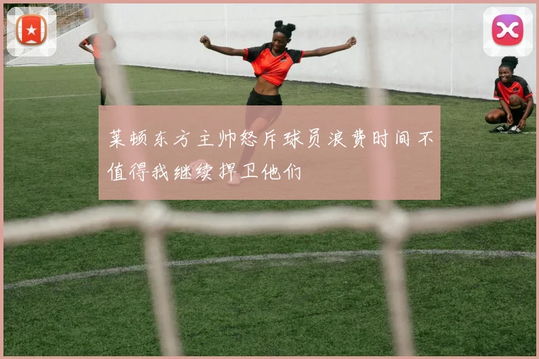 莱顿东方主帅怒斥球员浪费时间不值得我继续捍卫他们