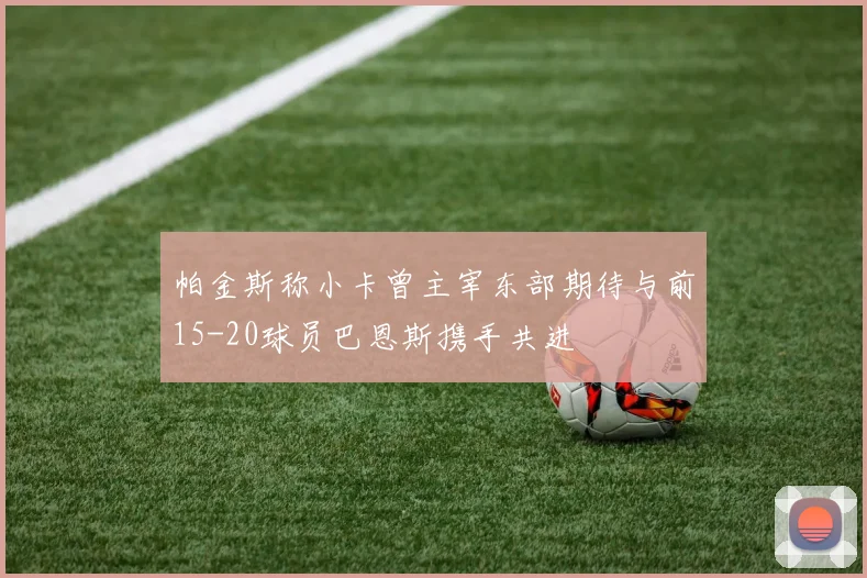 帕金斯称小卡曾主宰东部期待与前15-20球员巴恩斯携手共进