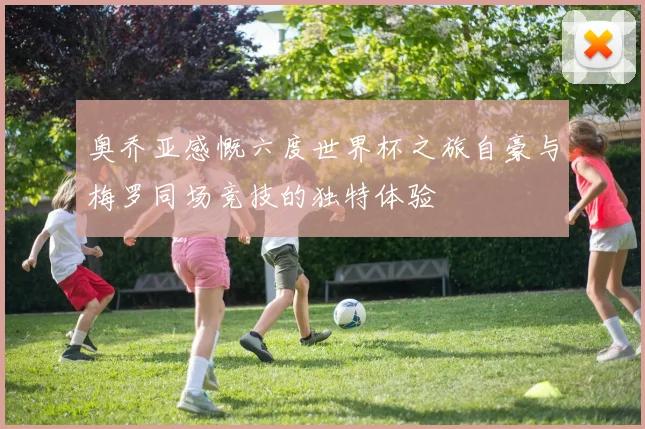 奥乔亚感慨六度世界杯之旅自豪与梅罗同场竞技的独特体验