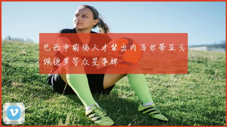 巴西中前场人才辈出内马尔蒂亚戈佩德罗等众星争辉