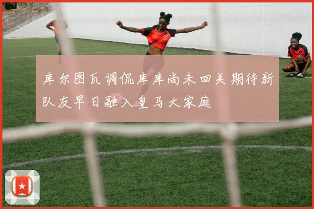 库尔图瓦调侃库库尚未回关期待新队友早日融入皇马大家庭