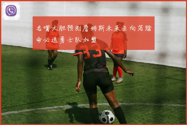 名嘴大胆预测詹姆斯未来去向若赌命必选勇士队加盟