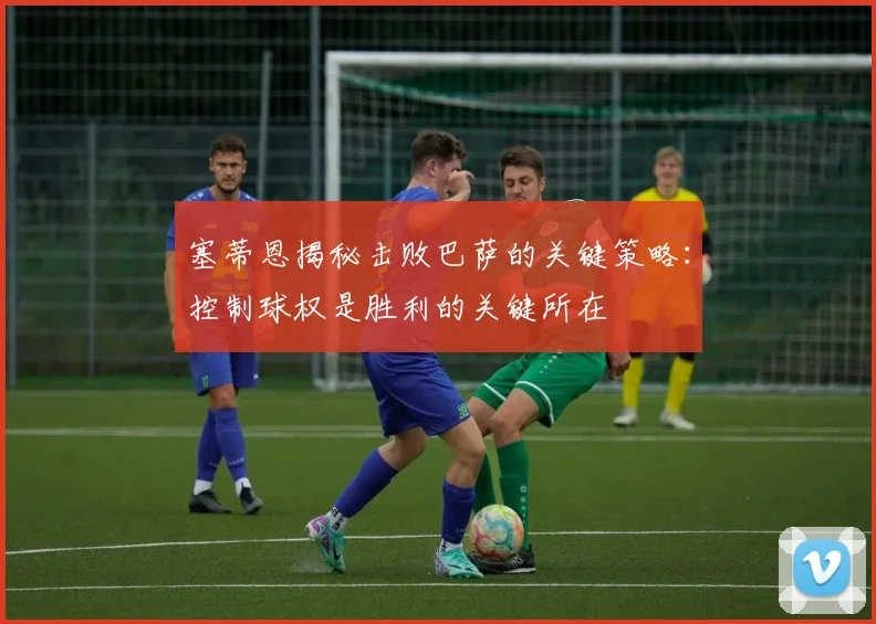塞蒂恩揭秘击败巴萨的关键策略：控制球权是胜利的关键所在
