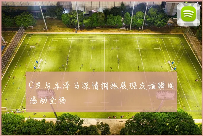 C罗与本泽马深情拥抱展现友谊瞬间感动全场