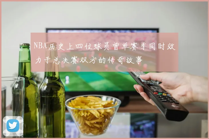 NBA历史上四位球员曾单赛季同时效力于总决赛双方的传奇故事