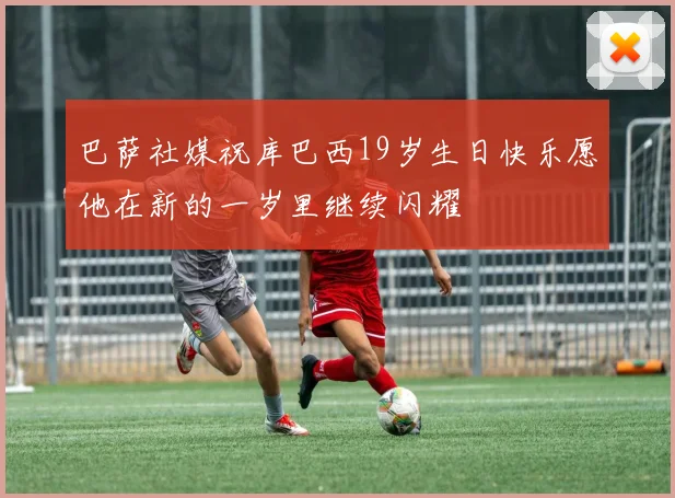 巴萨社媒祝库巴西19岁生日快乐愿他在新的一岁里继续闪耀